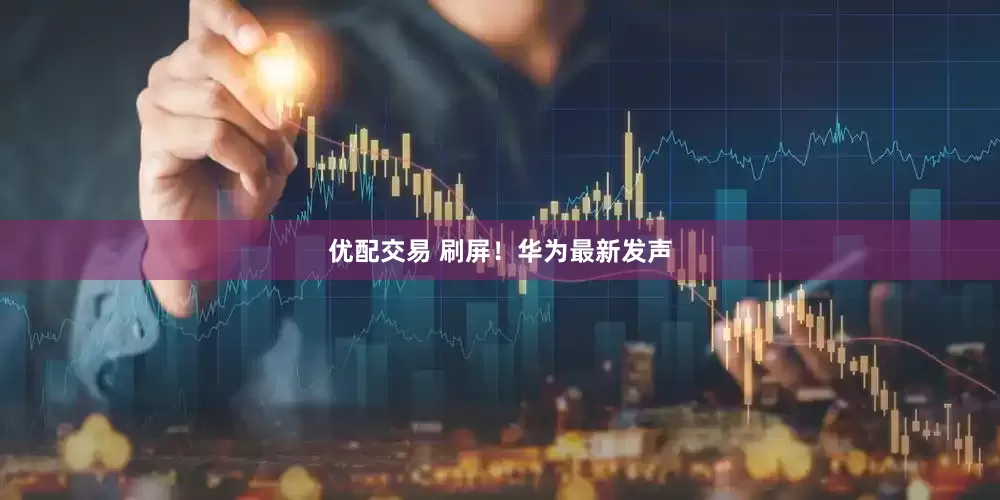 优配交易 刷屏！华为最新发声