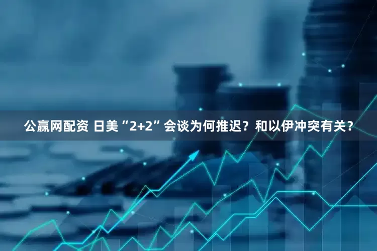 公赢网配资 日美“2+2”会谈为何推迟？和以伊冲突有关？