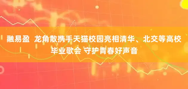 融易盈  龙角散携手天猫校园亮相清华、北交等高校毕业歌会 守护青春好声音