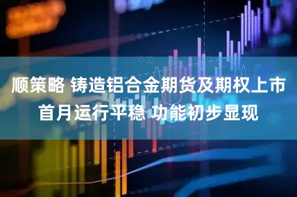 顺策略 铸造铝合金期货及期权上市首月运行平稳 功能初步显现