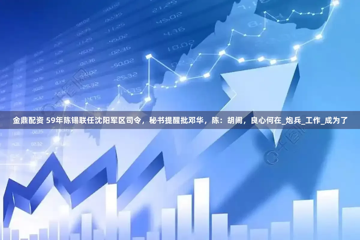 金鼎配资 59年陈锡联任沈阳军区司令，秘书提醒批邓华，陈：胡闹，良心何在_炮兵_工作_成为了