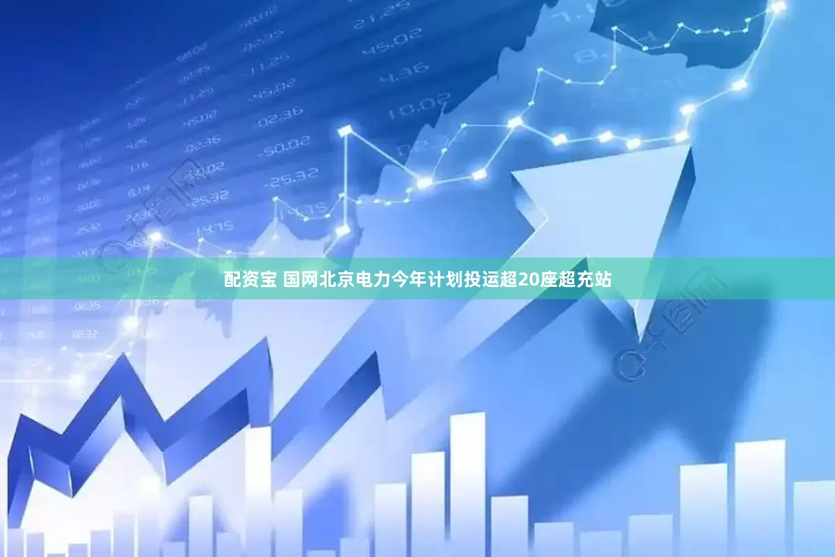 配资宝 国网北京电力今年计划投运超20座超充站