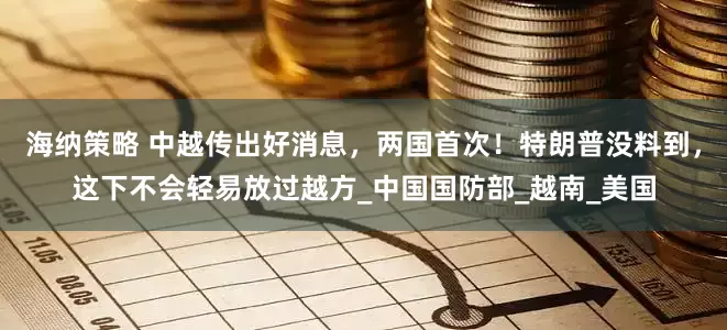 海纳策略 中越传出好消息，两国首次！特朗普没料到，这下不会轻易放过越方_中国国防部_越南_美国