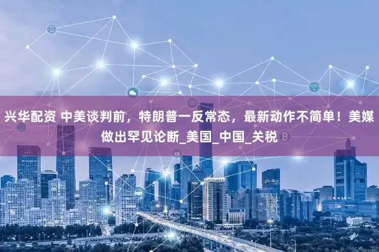 兴华配资 中美谈判前，特朗普一反常态，最新动作不简单！美媒做出罕见论断_美国_中国_关税