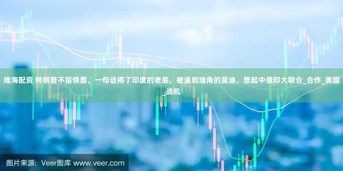维海配资 特朗普不留情面，一句话揭了印度的老底，被逼到墙角的莫迪，想起中俄印大联合_合作_美国_战机