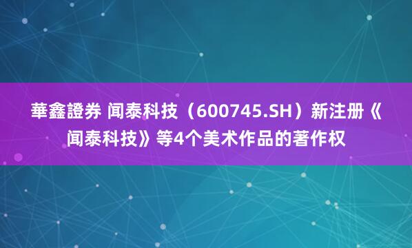 華鑫證券 闻泰科技（600745.SH）新注册《闻泰科技》等4个美术作品的著作权