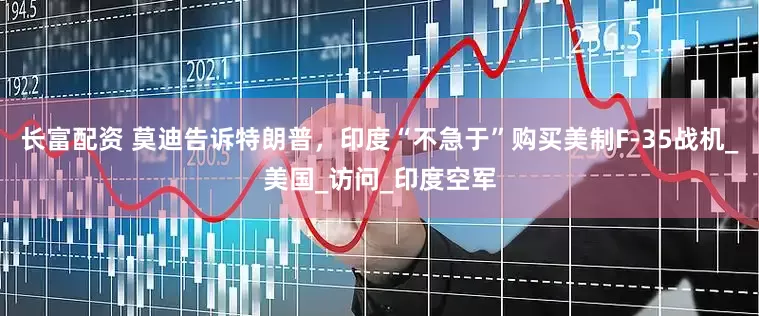 长富配资 莫迪告诉特朗普，印度“不急于”购买美制F-35战机_美国_访问_印度空军