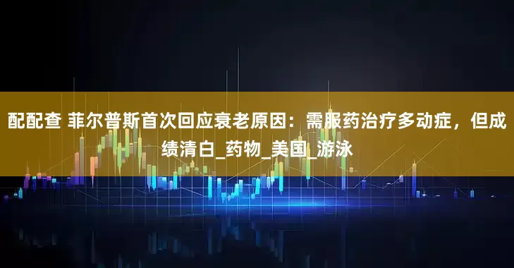 配配查 菲尔普斯首次回应衰老原因：需服药治疗多动症，但成绩清白_药物_美国_游泳