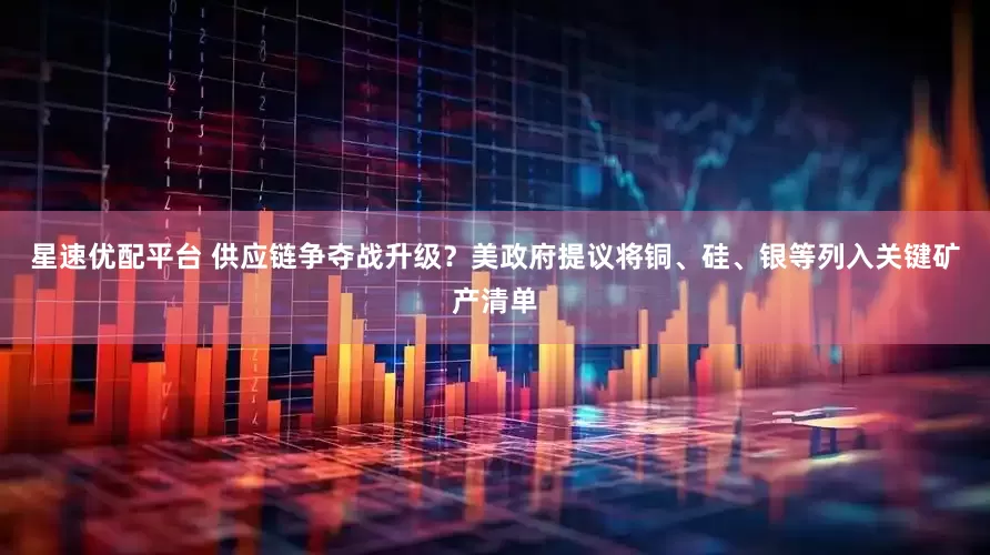 星速优配平台 供应链争夺战升级？美政府提议将铜、硅、银等列入关键矿产清单