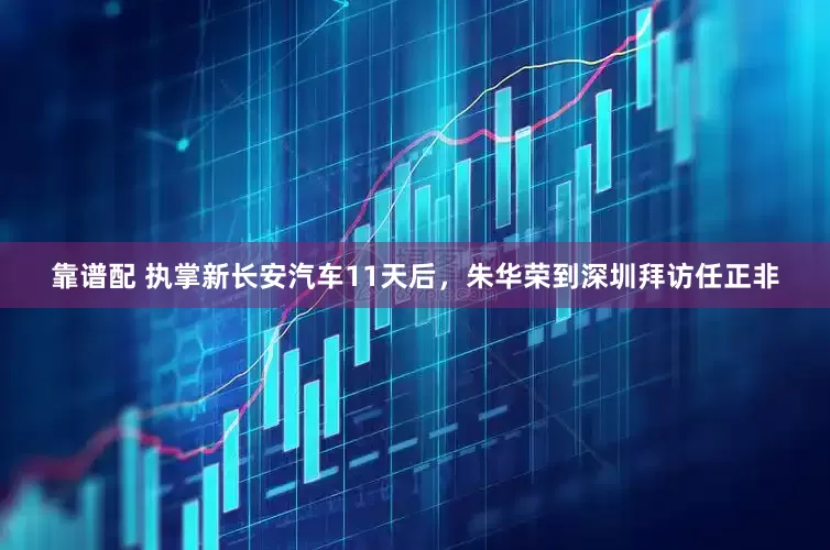 靠谱配 执掌新长安汽车11天后，朱华荣到深圳拜访任正非