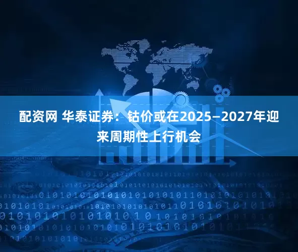 配资网 华泰证券：钴价或在2025—2027年迎来周期性上行机会