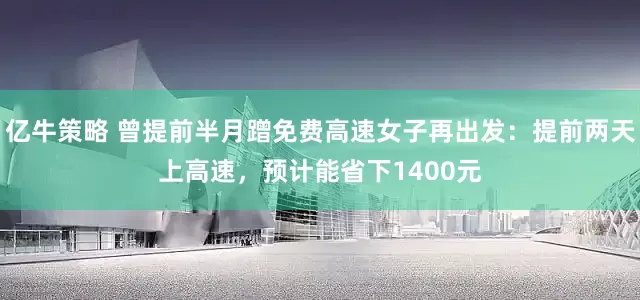 亿牛策略 曾提前半月蹭免费高速女子再出发：提前两天上高速，预计能省下1400元