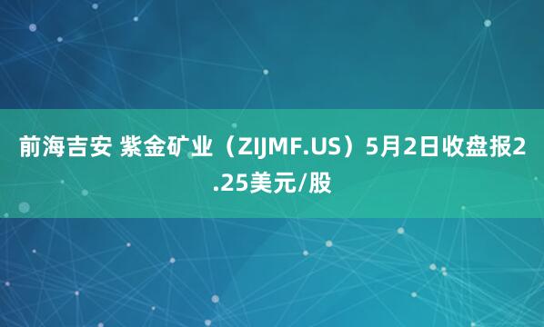 前海吉安 紫金矿业（ZIJMF.US）5月2日收盘报2.25美元/股