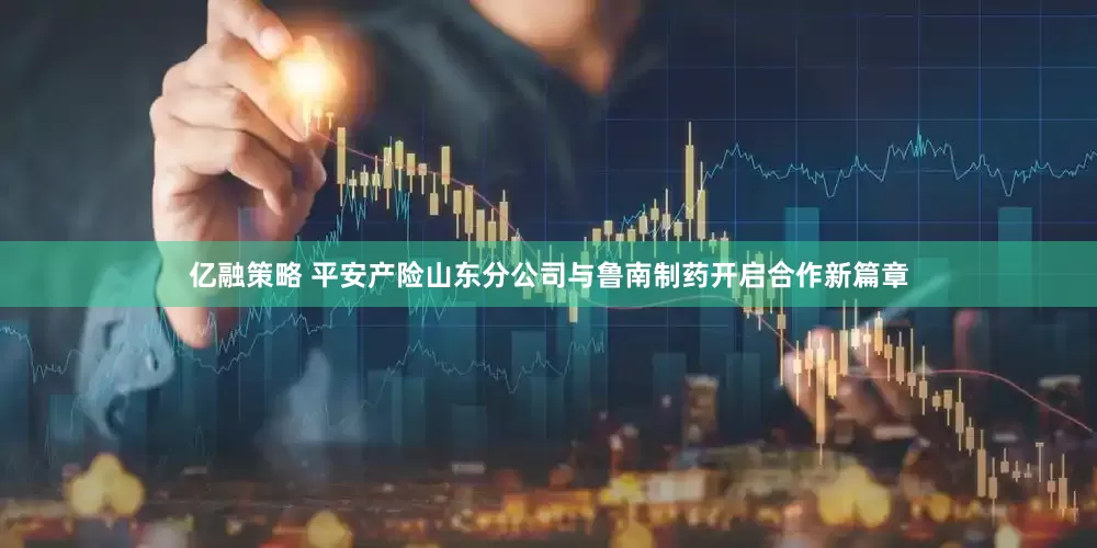 亿融策略 平安产险山东分公司与鲁南制药开启合作新篇章