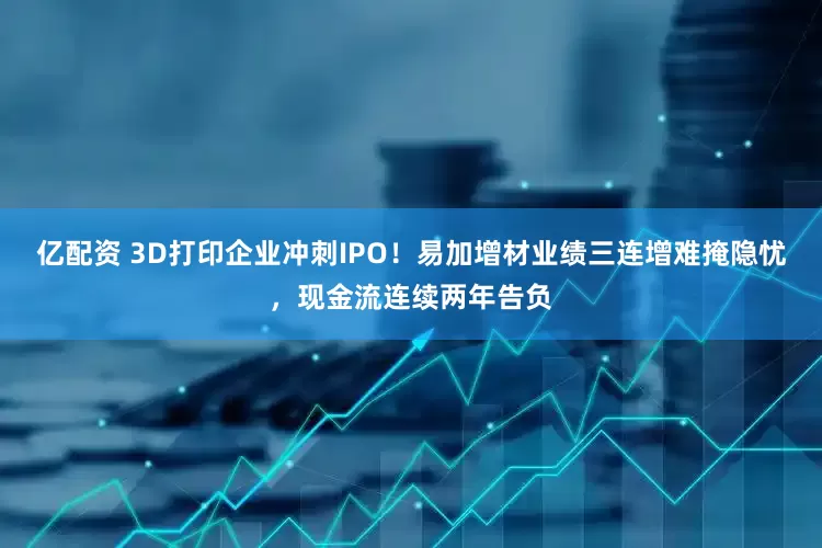 亿配资 3D打印企业冲刺IPO！易加增材业绩三连增难掩隐忧，现金流连续两年告负