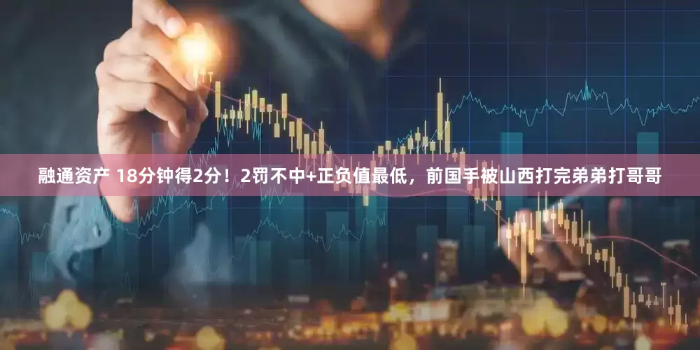 融通资产 18分钟得2分！2罚不中+正负值最低，前国手被山西打完弟弟打哥哥